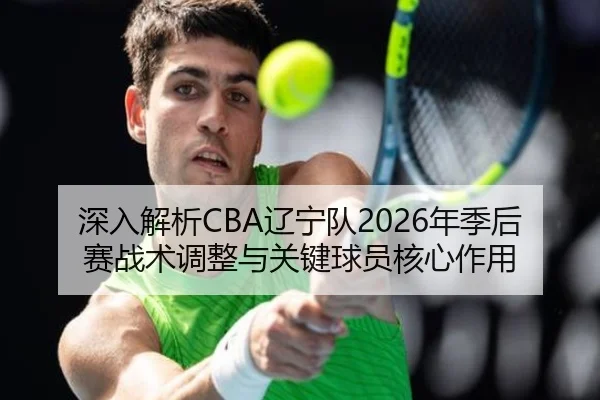 深入解析CBA辽宁队2026年季后赛战术调整与关键球员核心作用