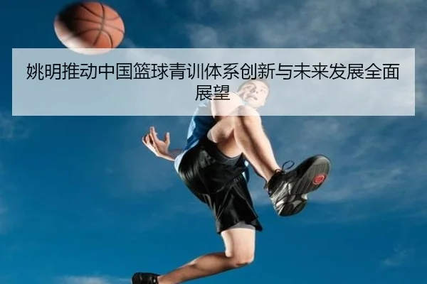 姚明推动中国篮球青训体系创新与未来发展全面展望